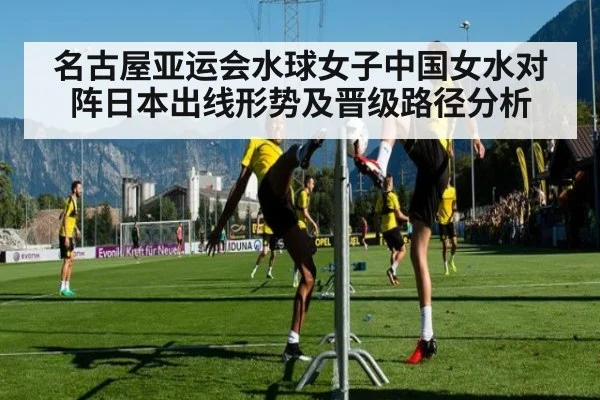 名古屋亚运会水球女子中国女水对阵日本出线形势及晋级路径分析